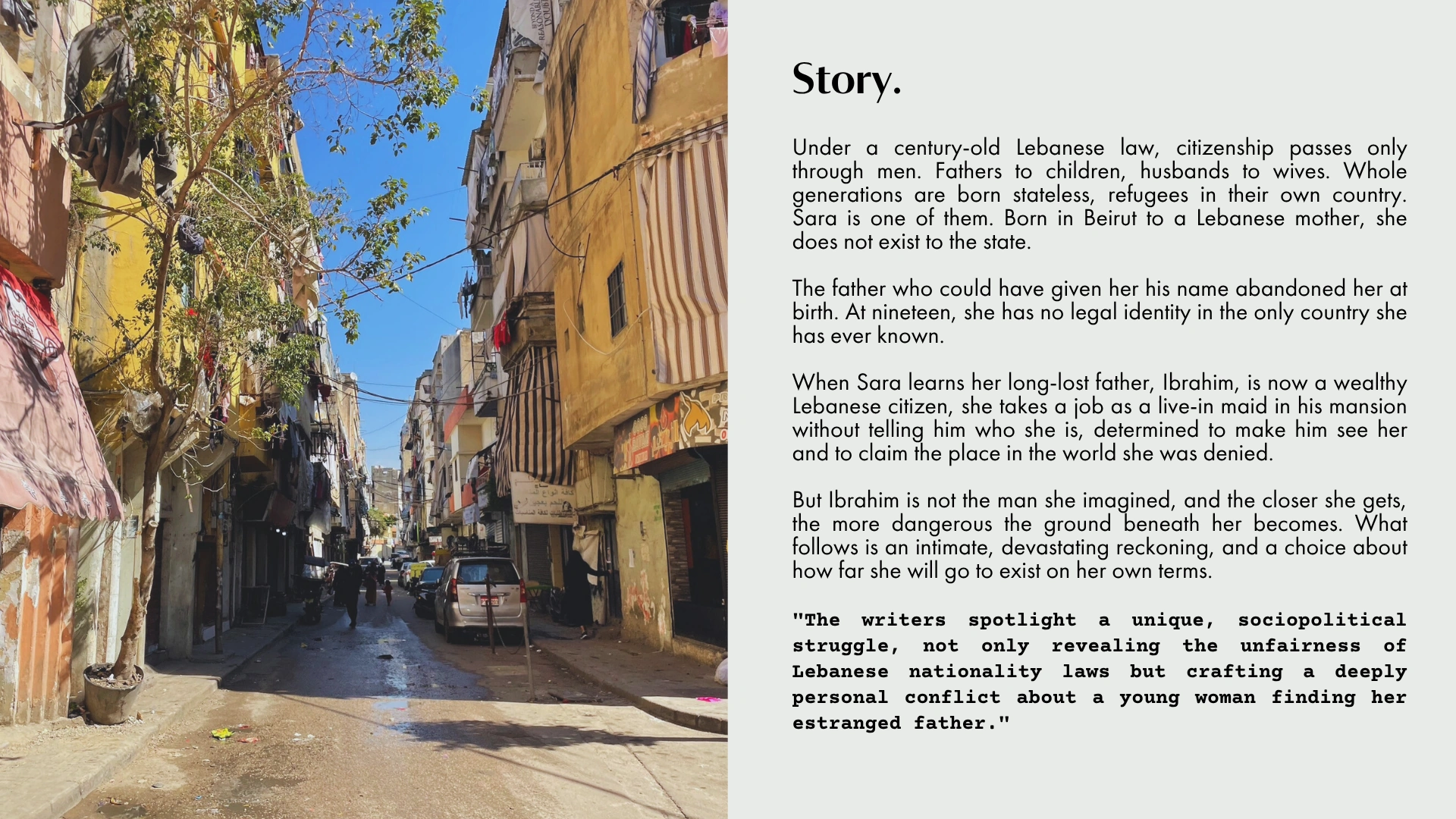 Story. Under a century-old Lebanese law, citizenship passes only through men. Sara is nineteen, stateless, and takes a job in her estranged father's mansion to claim the place in the world she was denied.