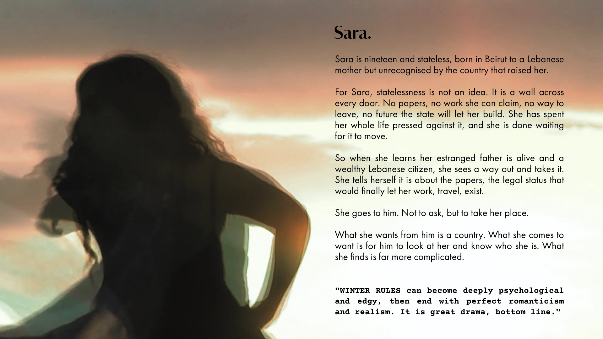 Sara. Nineteen and stateless, born in Beirut to a Lebanese mother but unrecognised by the country that raised her. WINTER RULES can become deeply psychological and edgy, then end with perfect romanticism and realism. It is great drama, bottom line.