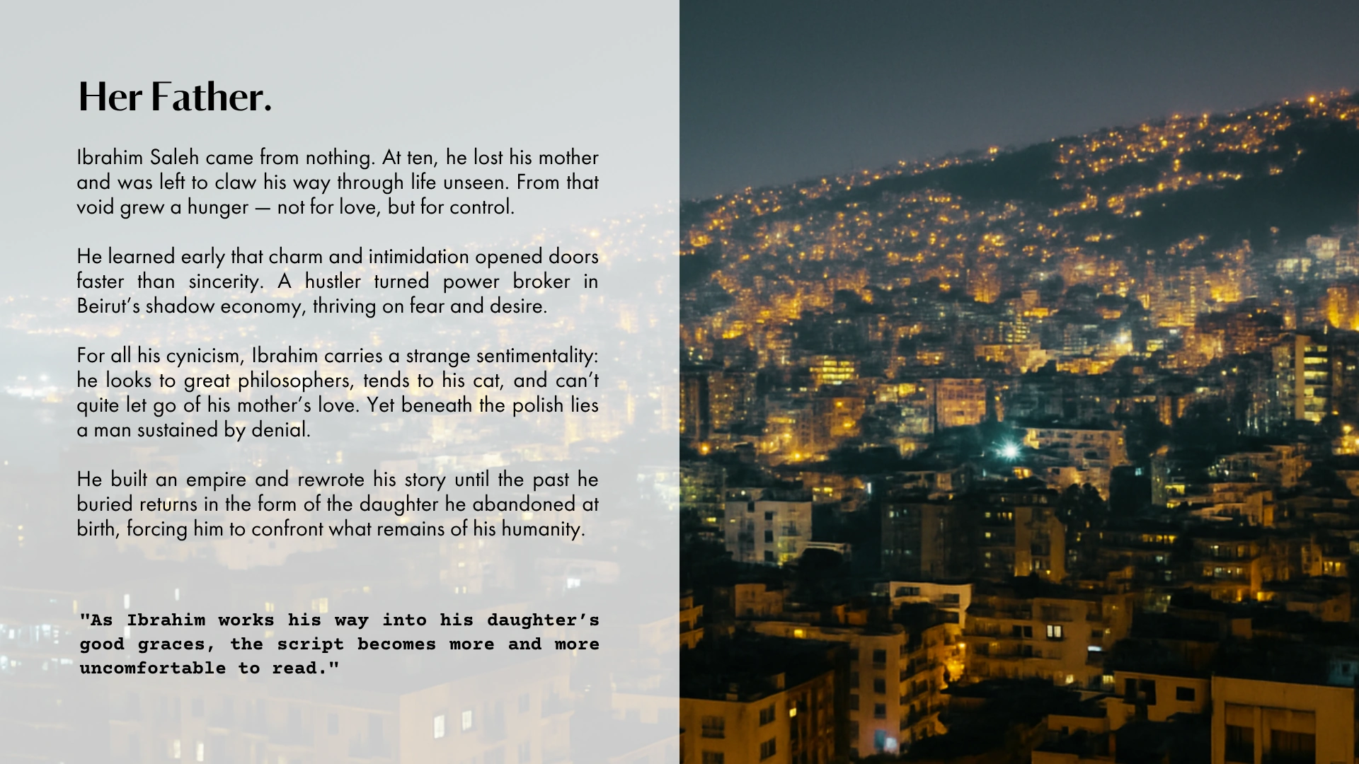 Her Father. Ibrahim Saleh came from nothing, a hustler turned power broker in Beirut's shadow economy. As Ibrahim works his way into his daughter's good graces, the script becomes more and more uncomfortable to read.